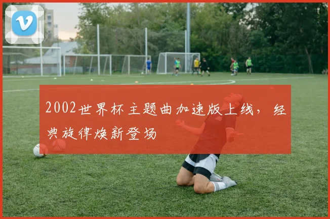 2002世界杯主题曲加速版上线,经典旋律焕新登场