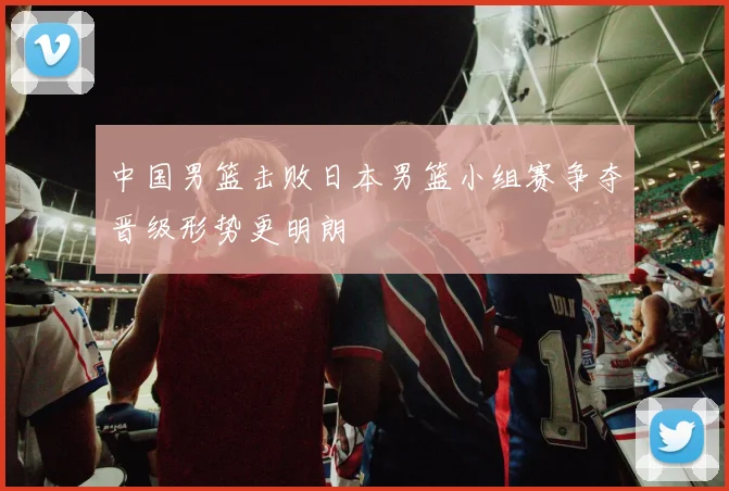 中国男篮击败日本男篮小组赛争夺晋级形势更明朗
