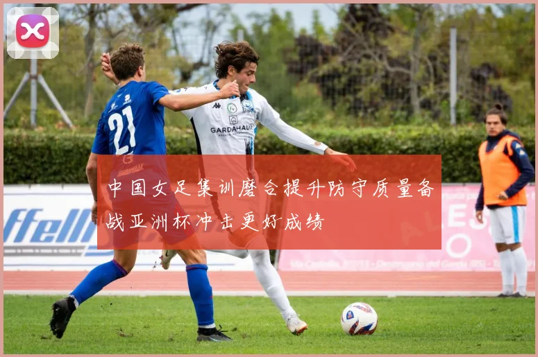 中国女足集训磨合提升防守质量备战亚洲杯冲击更好成绩
