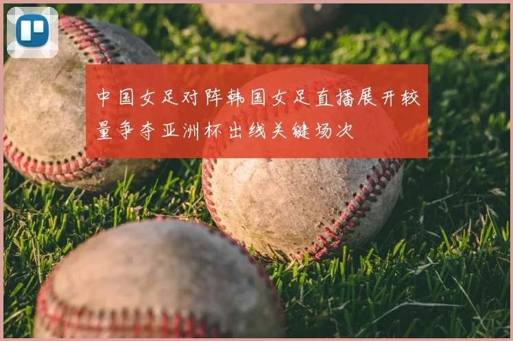 中国女足对阵韩国女足直播展开较量争夺亚洲杯出线关键场次