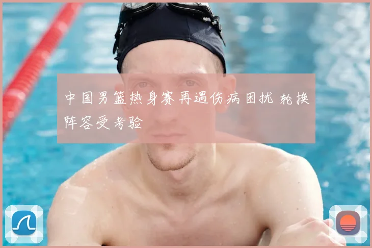 中国男篮热身赛再遇伤病困扰 轮换阵容受考验