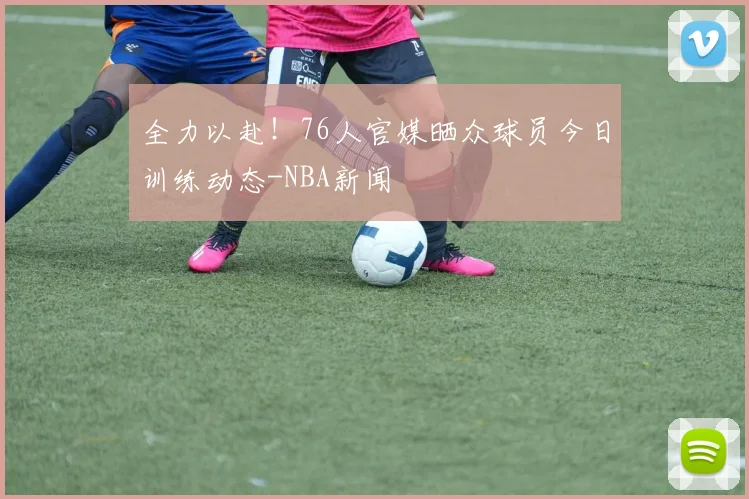 全力以赴!76人官媒晒众球员今日训练动态-NBA新闻