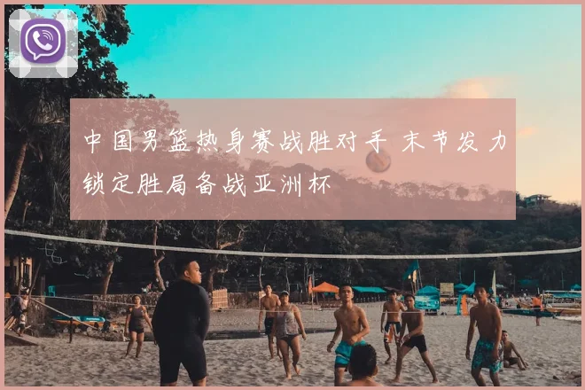 中国男篮热身赛战胜对手 末节发力锁定胜局备战亚洲杯