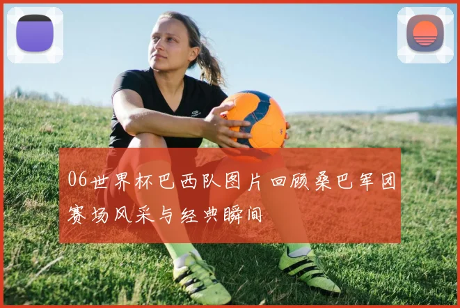 06世界杯巴西队图片回顾桑巴军团赛场风采与经典瞬间