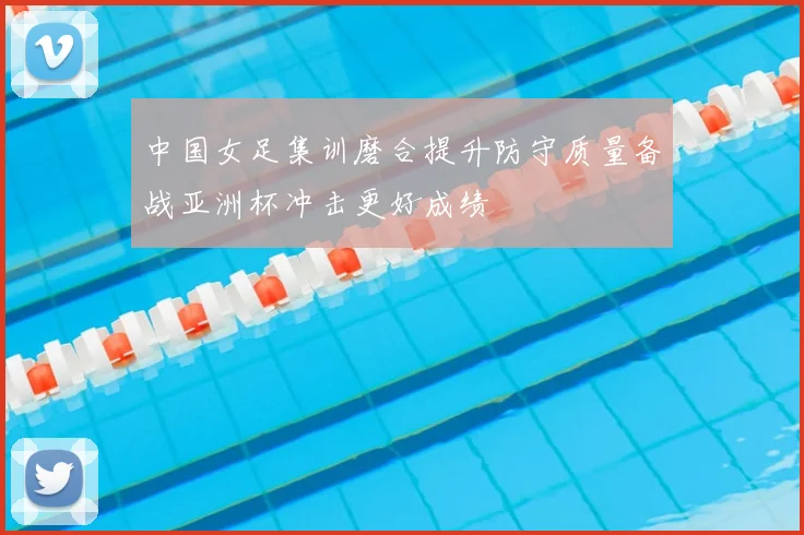 中国女足集训磨合提升防守质量备战亚洲杯冲击更好成绩
