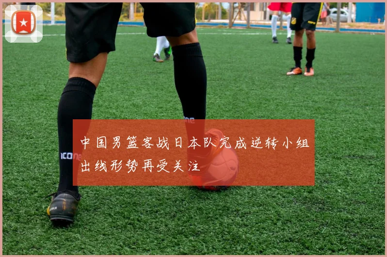 中国男篮客战日本队完成逆转小组出线形势再受关注