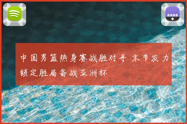 中国男篮热身赛战胜对手 末节发力锁定胜局备战亚洲杯