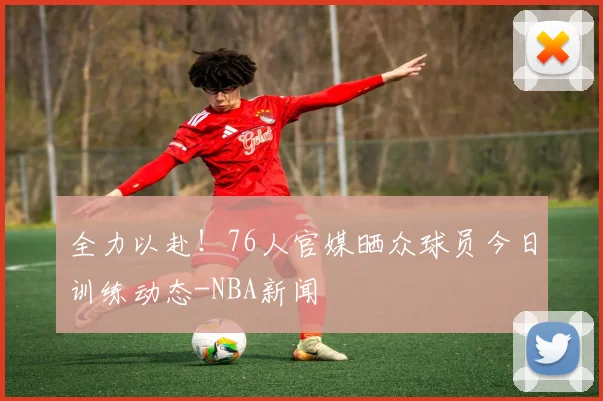 全力以赴!76人官媒晒众球员今日训练动态-NBA新闻