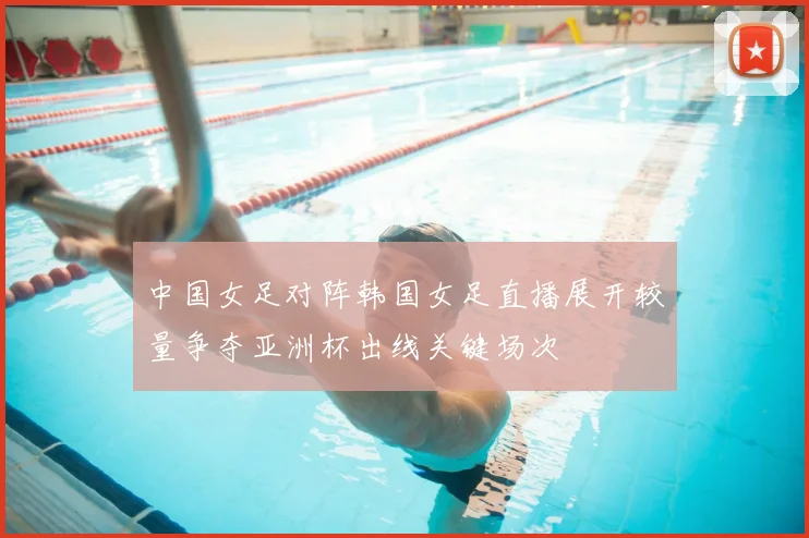 中国女足对阵韩国女足直播展开较量争夺亚洲杯出线关键场次