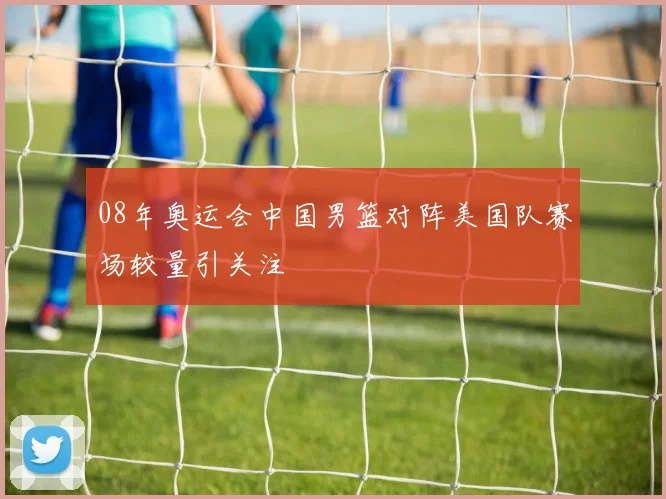 08年奥运会中国男篮对阵美国队赛场较量引关注
