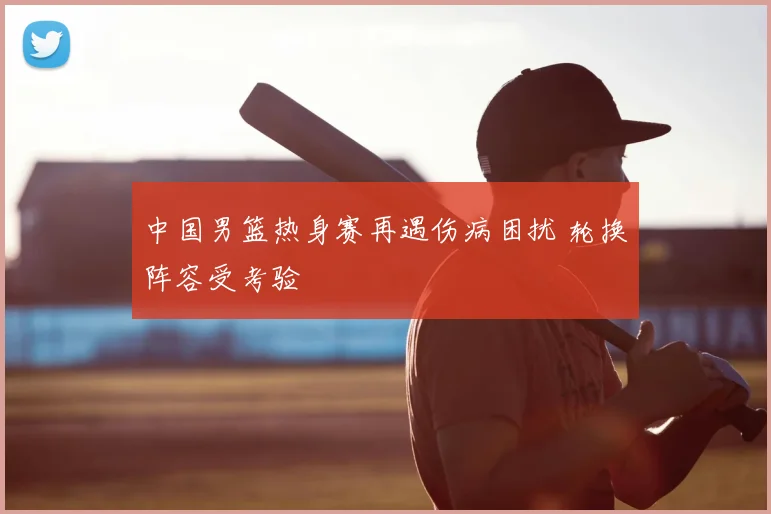 中国男篮热身赛再遇伤病困扰 轮换阵容受考验