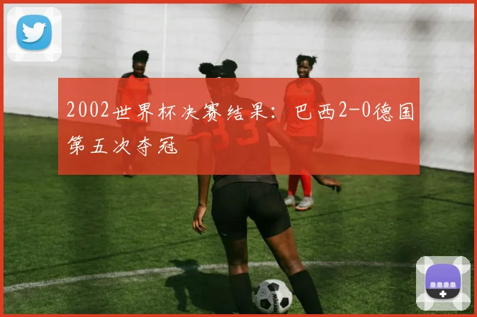 2002世界杯决赛结果：巴西2-0德国第五次夺冠