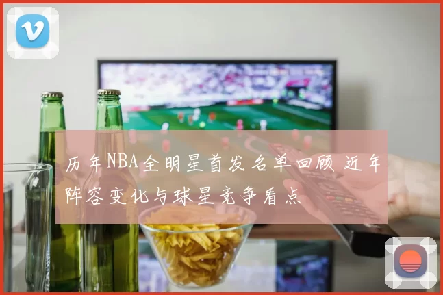 历年NBA全明星首发名单回顾 近年阵容变化与球星竞争看点