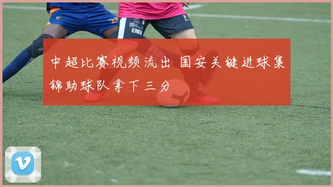 中超比赛视频流出 国安关键进球集锦助球队拿下三分