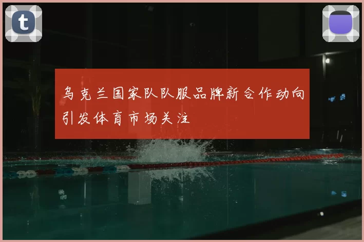 乌克兰国家队队服品牌新合作动向引发体育市场关注