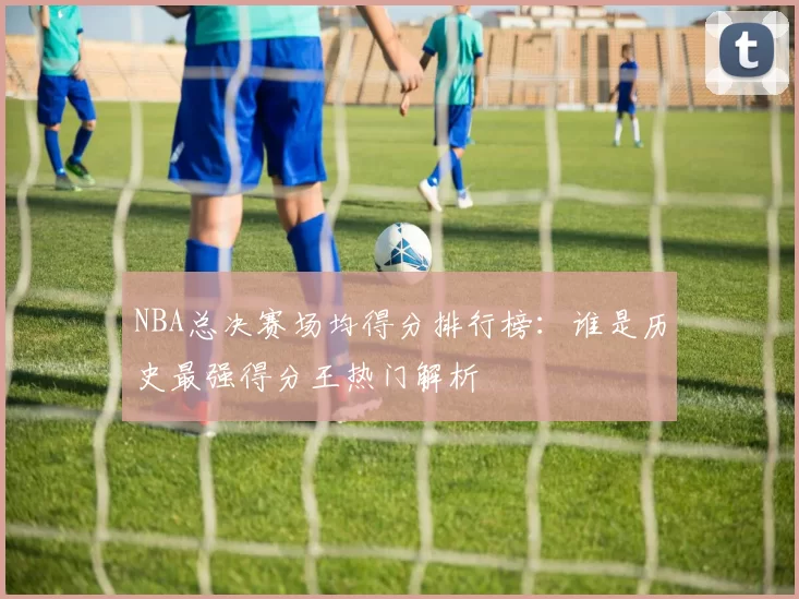 NBA总决赛场均得分排行榜:谁是历史最强得分王热门解析