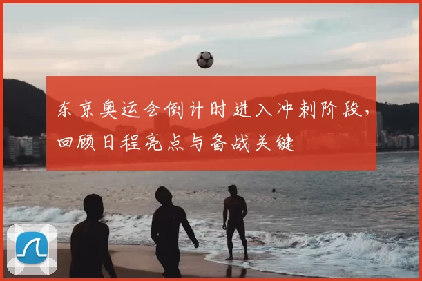 东京奥运会倒计时进入冲刺阶段，回顾日程亮点与备战关键