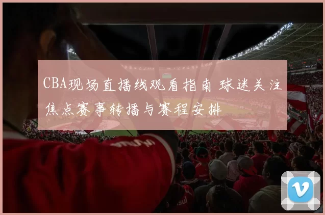 CBA现场直播线观看指南 球迷关注焦点赛事转播与赛程安排