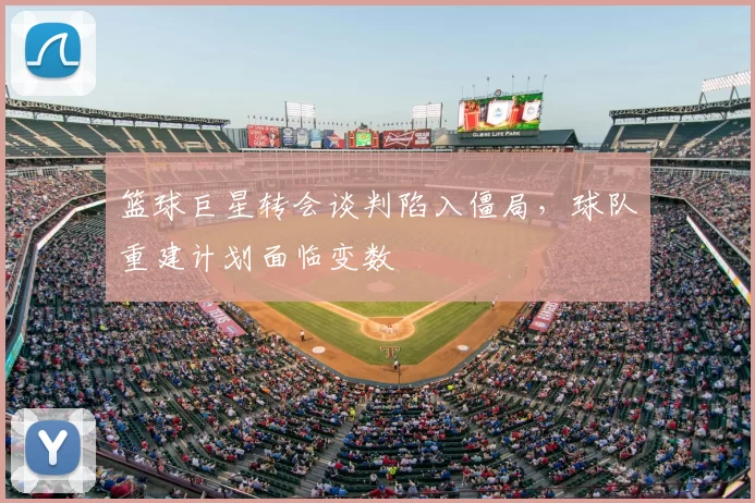 篮球巨星转会谈判陷入僵局，球队重建计划面临变数