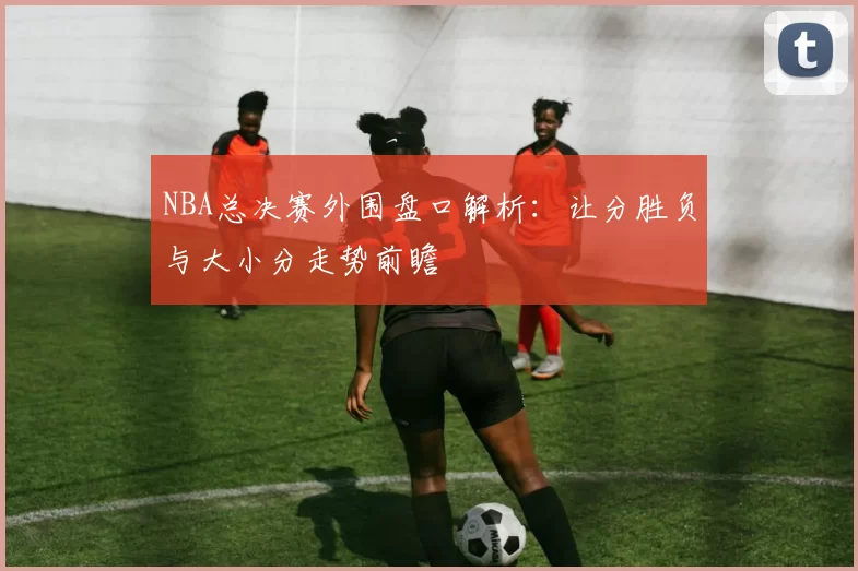 NBA总决赛外围盘口解析：让分胜负与大小分走势前瞻