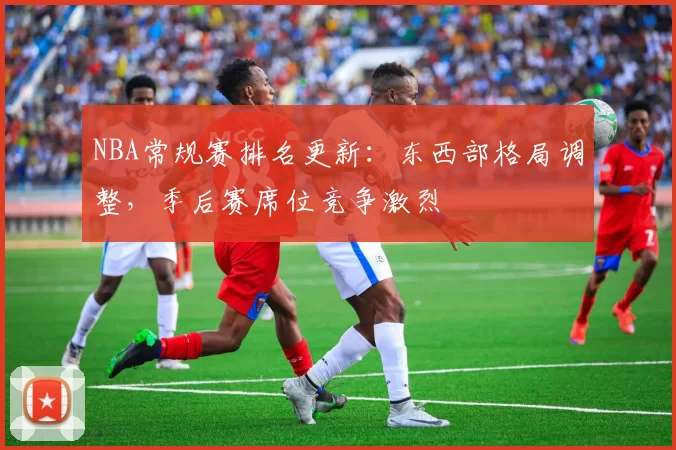 NBA常规赛排名更新：东西部格局调整，季后赛席位竞争激烈