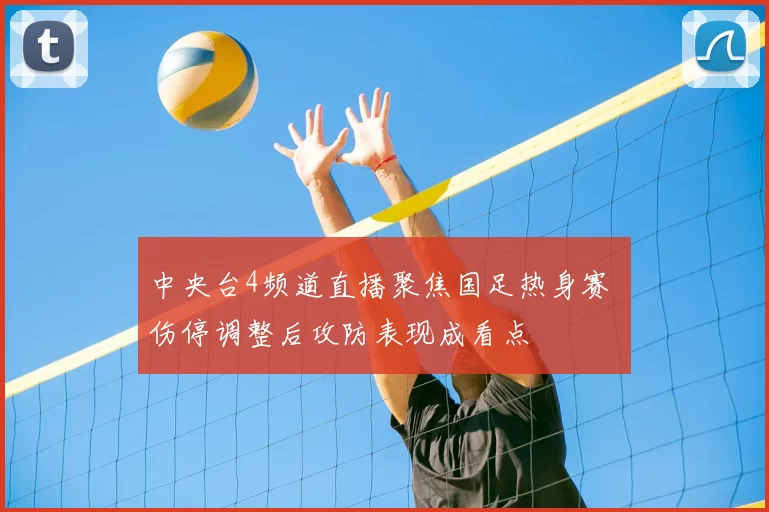 中央台4频道直播聚焦国足热身赛 伤停调整后攻防表现成看点