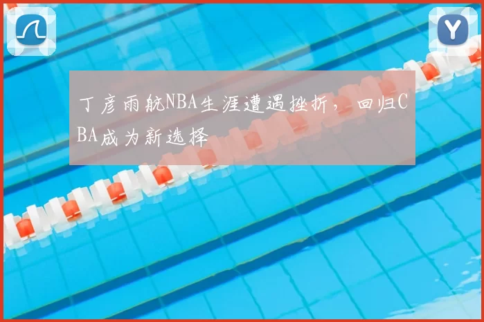 丁彦雨航NBA生涯遭遇挫折，回归CBA成为新选择