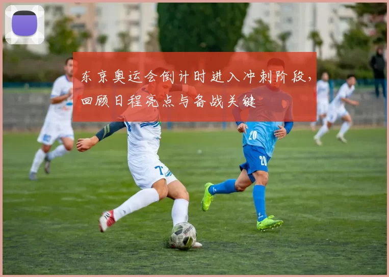 东京奥运会倒计时进入冲刺阶段，回顾日程亮点与备战关键