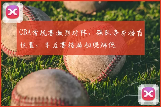 CBA常规赛激烈对阵，强队争夺榜首位置，季后赛格局初现端倪