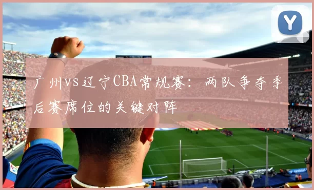 广州vs辽宁CBA常规赛：两队争夺季后赛席位的关键对阵