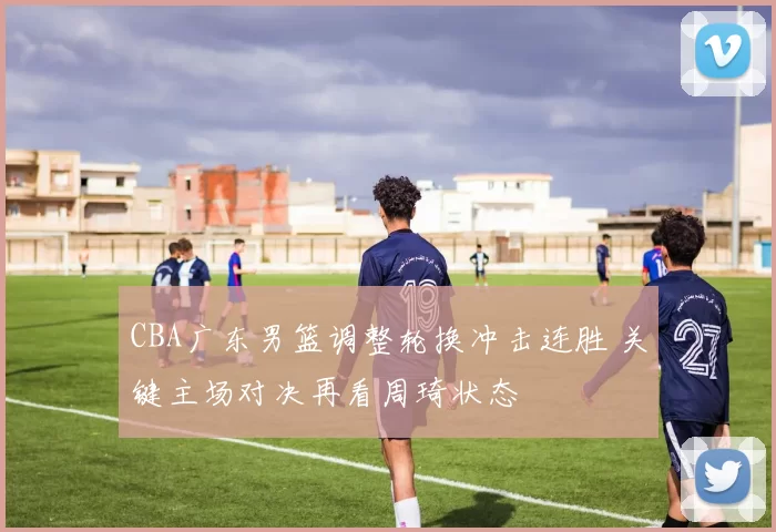 CBA广东男篮调整轮换冲击连胜 关键主场对决再看周琦状态