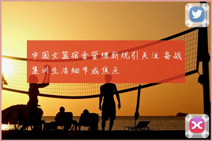 中国女篮宿舍管理新规引关注 备战集训生活细节成焦点