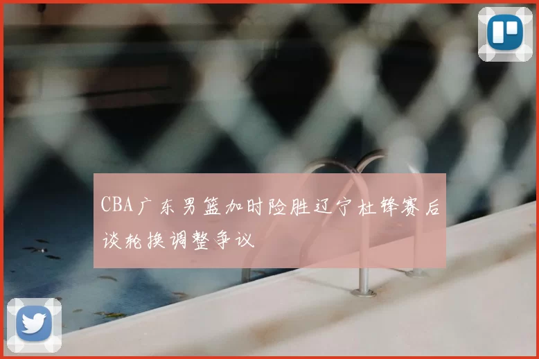 CBA广东男篮加时险胜辽宁杜锋赛后谈轮换调整争议