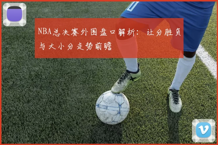 NBA总决赛外围盘口解析：让分胜负与大小分走势前瞻