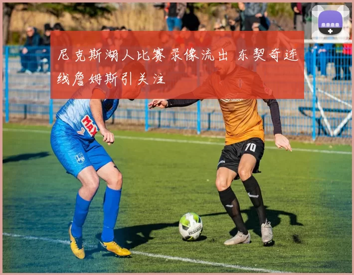尼克斯湖人比赛录像流出 东契奇连线詹姆斯引关注
