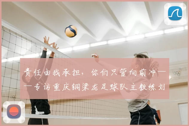 责任由我承担，你们只管向前冲——专访重庆铜梁龙足球队主教练刘建业_球员_比赛_中超