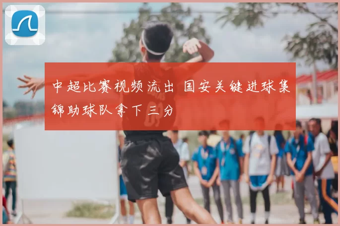 中超比赛视频流出 国安关键进球集锦助球队拿下三分