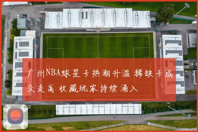 广州NBA球星卡热潮升温 稀缺卡成交走高 收藏玩家持续涌入