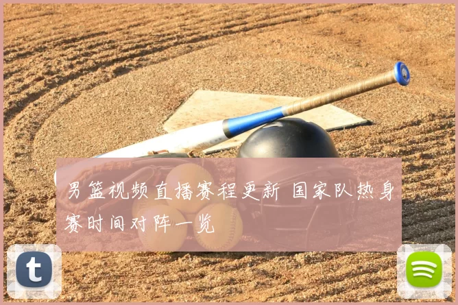 男篮视频直播赛程更新 国家队热身赛时间对阵一览