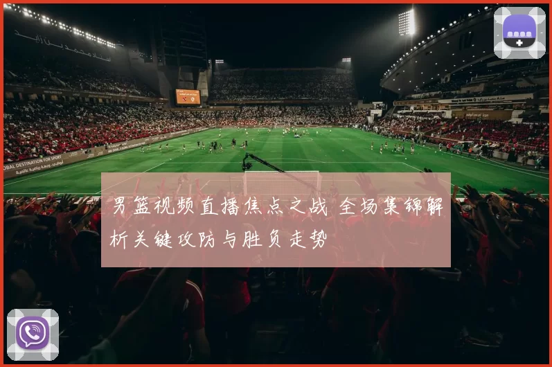 男篮视频直播焦点之战 全场集锦解析关键攻防与胜负走势