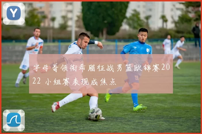 字母哥领衔希腊征战男篮欧锦赛2022 小组赛表现成焦点