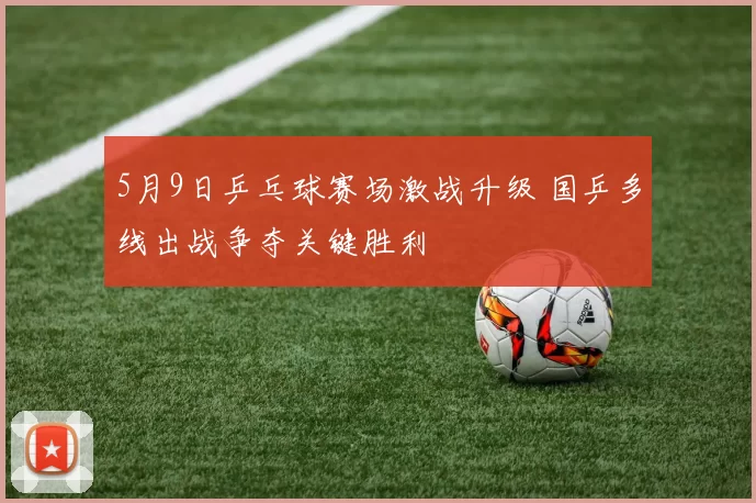 5月9日乒乓球赛场激战升级 国乒多线出战争夺关键胜利