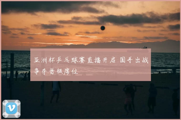 亚洲杯乒乓球赛直播开启 国手出战争夺晋级席位