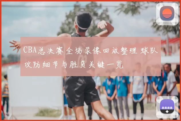 CBA总决赛全场录像回放整理 球队攻防细节与胜负关键一览