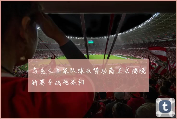 乌克兰国家队球衣赞助商正式揭晓新赛季战袍亮相