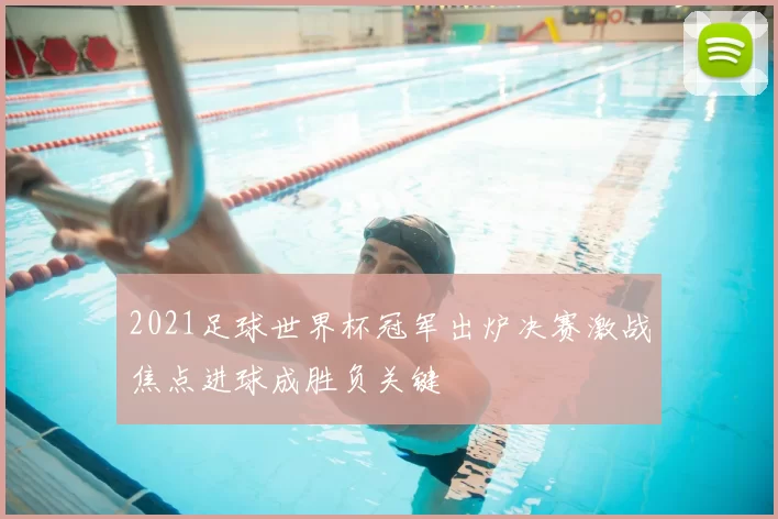 2021足球世界杯冠军出炉决赛激战焦点进球成胜负关键