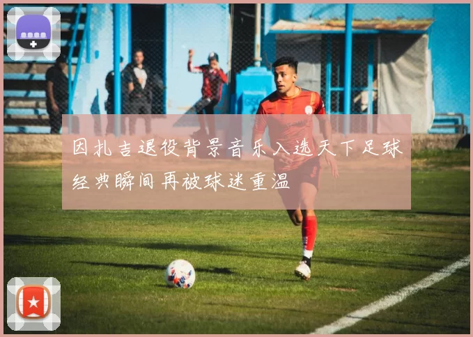 因扎吉退役背景音乐入选天下足球经典瞬间再被球迷重温