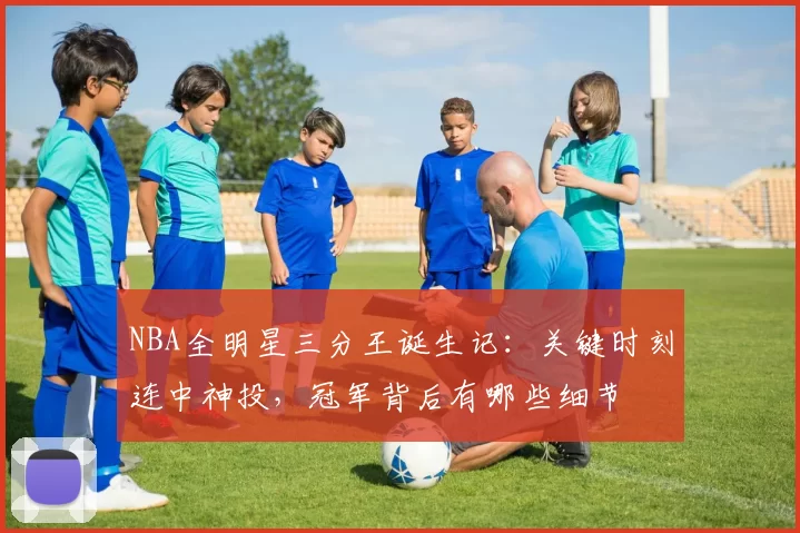 NBA全明星三分王诞生记：关键时刻连中神投，冠军背后有哪些细节