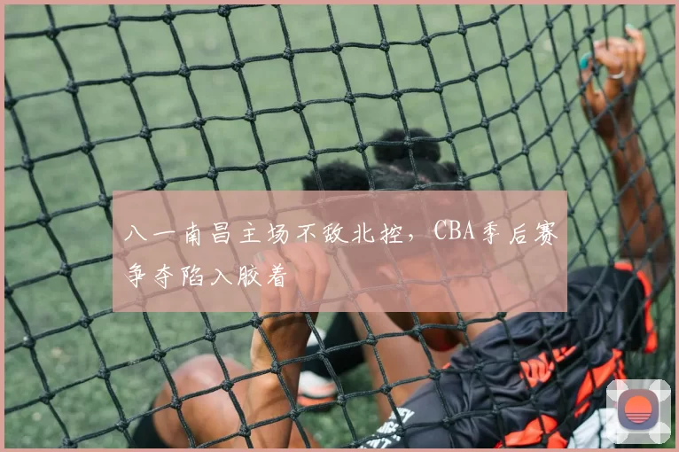 八一南昌主场不敌北控,CBA季后赛争夺陷入胶着