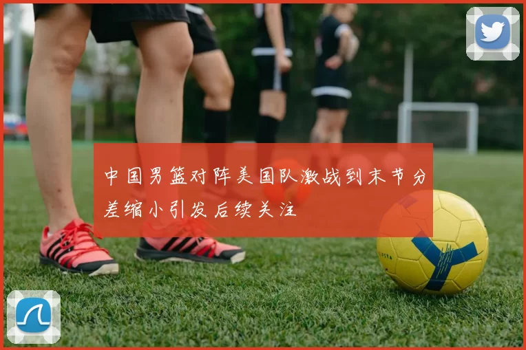 中国男篮对阵美国队激战到末节分差缩小引发后续关注